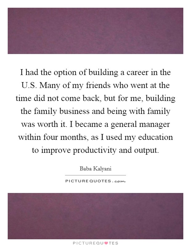 I had the option of building a career in the U.S. Many of my friends who went at the time did not come back, but for me, building the family business and being with family was worth it. I became a general manager within four months, as I used my education to improve productivity and output. Picture Quote #1