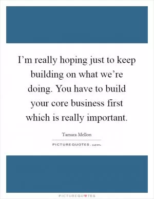 I’m really hoping just to keep building on what we’re doing. You have to build your core business first which is really important Picture Quote #1