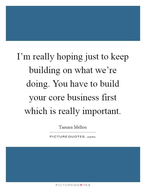 I'm really hoping just to keep building on what we're doing. You have to build your core business first which is really important. Picture Quote #1