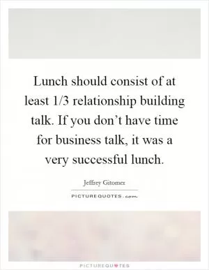 Lunch should consist of at least 1/3 relationship building talk. If you don’t have time for business talk, it was a very successful lunch Picture Quote #1