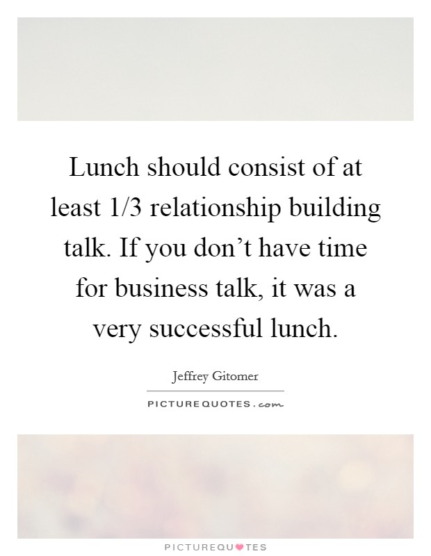 Lunch should consist of at least 1/3 relationship building talk. If you don't have time for business talk, it was a very successful lunch. Picture Quote #1