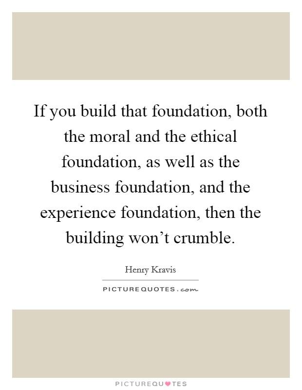 If you build that foundation, both the moral and the ethical foundation, as well as the business foundation, and the experience foundation, then the building won't crumble. Picture Quote #1