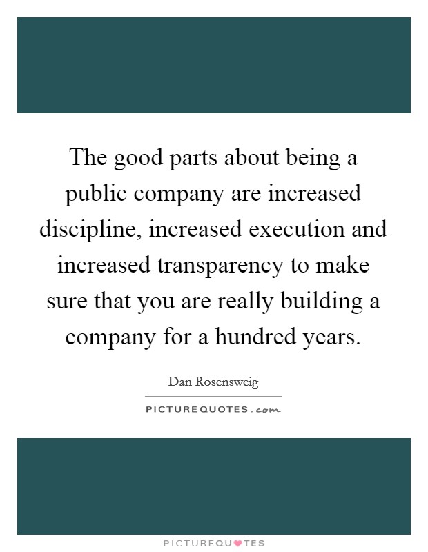 The good parts about being a public company are increased discipline, increased execution and increased transparency to make sure that you are really building a company for a hundred years. Picture Quote #1