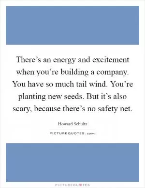 There’s an energy and excitement when you’re building a company. You have so much tail wind. You’re planting new seeds. But it’s also scary, because there’s no safety net Picture Quote #1