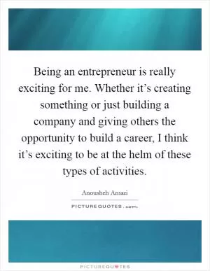 Being an entrepreneur is really exciting for me. Whether it’s creating something or just building a company and giving others the opportunity to build a career, I think it’s exciting to be at the helm of these types of activities Picture Quote #1