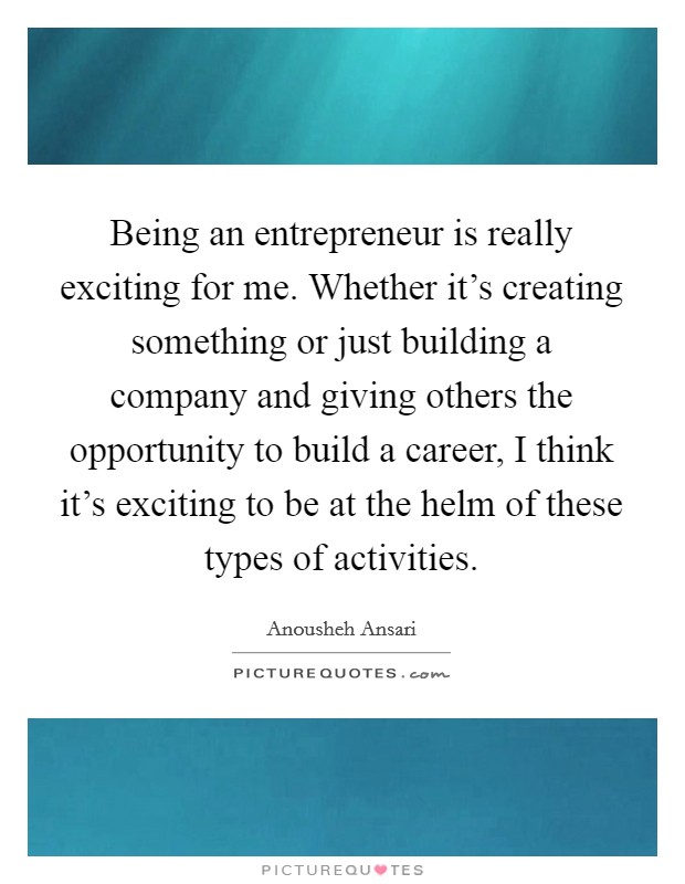 Being an entrepreneur is really exciting for me. Whether it's creating something or just building a company and giving others the opportunity to build a career, I think it's exciting to be at the helm of these types of activities. Picture Quote #1