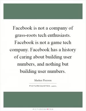 Facebook is not a company of grass-roots tech enthusiasts. Facebook is not a game tech company. Facebook has a history of caring about building user numbers, and nothing but building user numbers Picture Quote #1