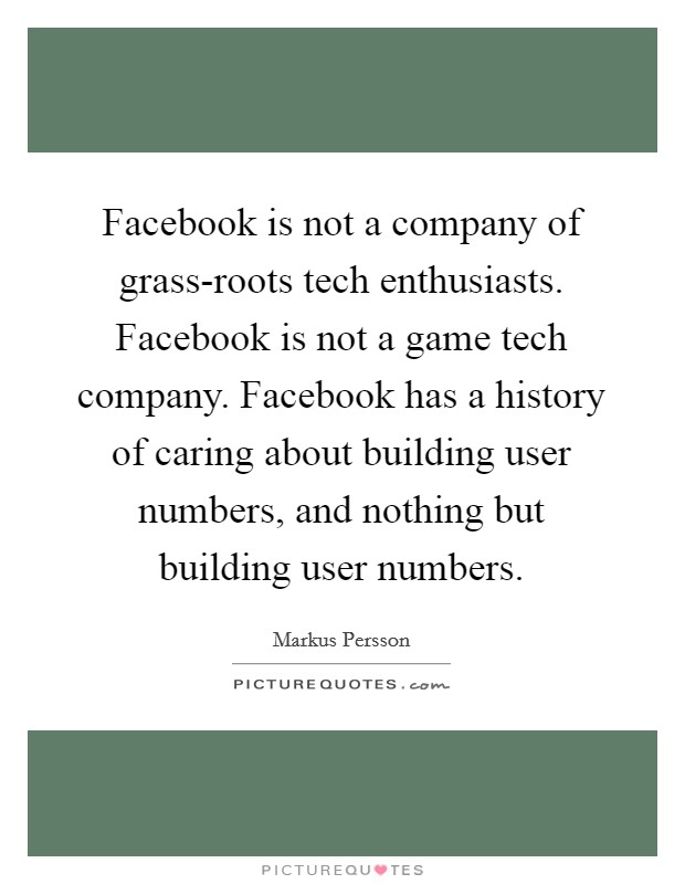 Facebook is not a company of grass-roots tech enthusiasts. Facebook is not a game tech company. Facebook has a history of caring about building user numbers, and nothing but building user numbers. Picture Quote #1