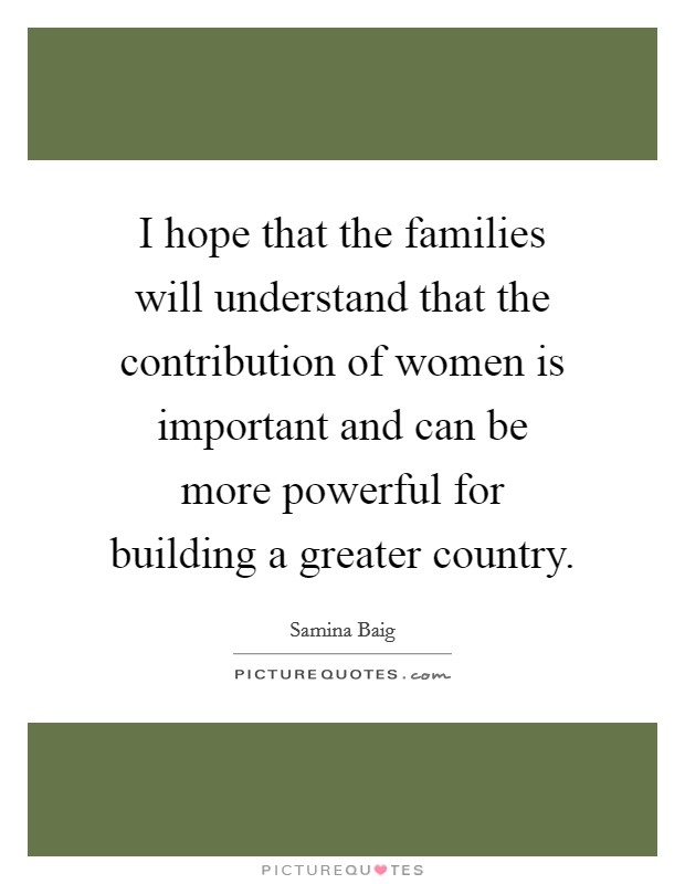 I hope that the families will understand that the contribution of women is important and can be more powerful for building a greater country. Picture Quote #1
