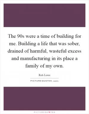The  90s were a time of building for me. Building a life that was sober, drained of harmful, wasteful excess and manufacturing in its place a family of my own Picture Quote #1