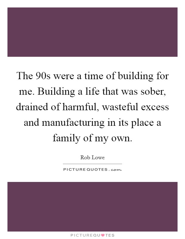 The  90s were a time of building for me. Building a life that was sober, drained of harmful, wasteful excess and manufacturing in its place a family of my own. Picture Quote #1