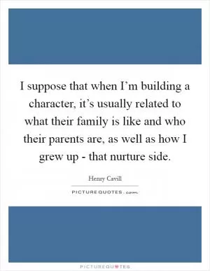 I suppose that when I’m building a character, it’s usually related to what their family is like and who their parents are, as well as how I grew up - that nurture side Picture Quote #1