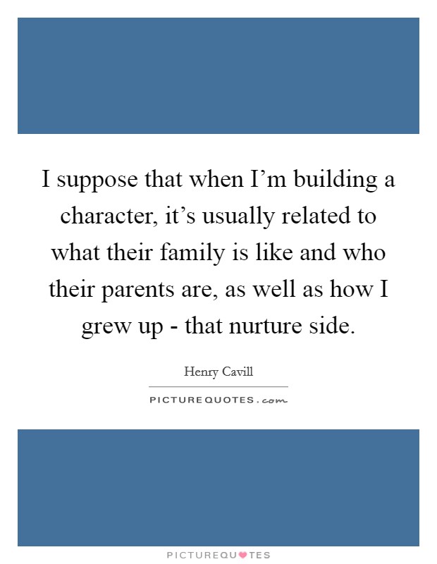 I suppose that when I'm building a character, it's usually related to what their family is like and who their parents are, as well as how I grew up - that nurture side. Picture Quote #1