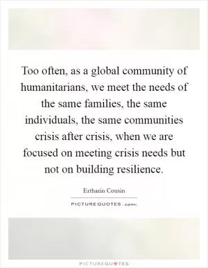 Too often, as a global community of humanitarians, we meet the needs of the same families, the same individuals, the same communities crisis after crisis, when we are focused on meeting crisis needs but not on building resilience Picture Quote #1