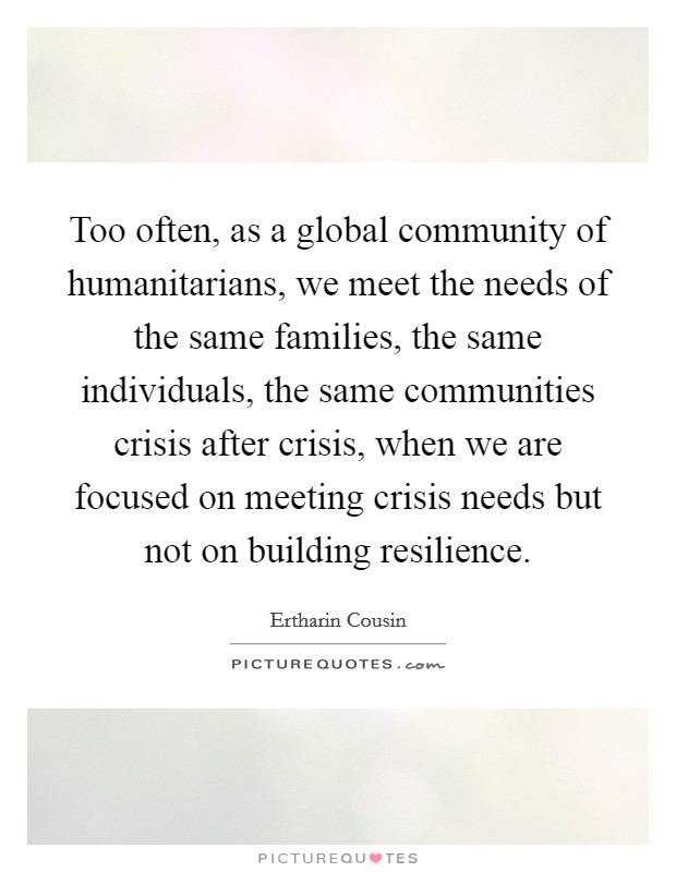 Too often, as a global community of humanitarians, we meet the needs of the same families, the same individuals, the same communities crisis after crisis, when we are focused on meeting crisis needs but not on building resilience. Picture Quote #1
