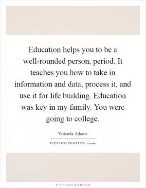 Education helps you to be a well-rounded person, period. It teaches you how to take in information and data, process it, and use it for life building. Education was key in my family. You were going to college Picture Quote #1