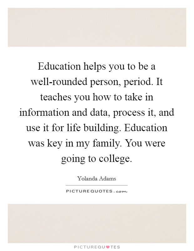 Education helps you to be a well-rounded person, period. It teaches you how to take in information and data, process it, and use it for life building. Education was key in my family. You were going to college. Picture Quote #1