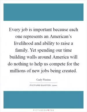 Every job is important because each one represents an American’s livelihood and ability to raise a family. Yet spending our time building walls around America will do nothing to help us compete for the millions of new jobs being created Picture Quote #1