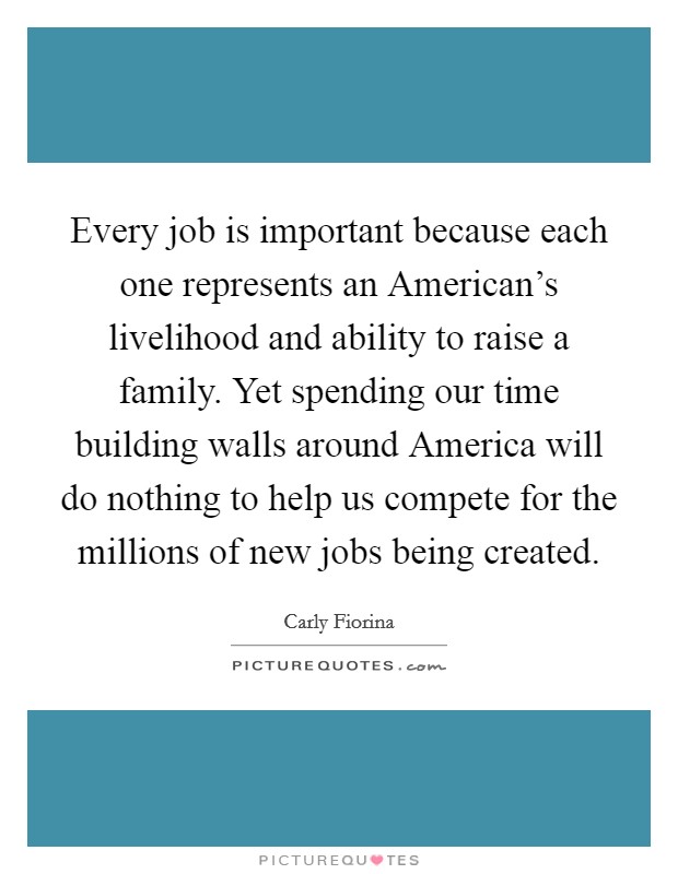 Every job is important because each one represents an American's livelihood and ability to raise a family. Yet spending our time building walls around America will do nothing to help us compete for the millions of new jobs being created. Picture Quote #1