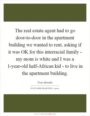 The real estate agent had to go door-to-door in the apartment building we wanted to rent, asking if it was OK for this interracial family - my mom is white and I was a 1-year-old half-African kid - to live in the apartment building Picture Quote #1