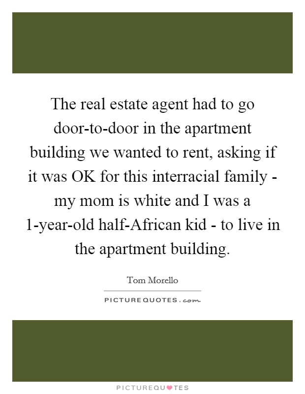 The real estate agent had to go door-to-door in the apartment building we wanted to rent, asking if it was OK for this interracial family - my mom is white and I was a 1-year-old half-African kid - to live in the apartment building. Picture Quote #1