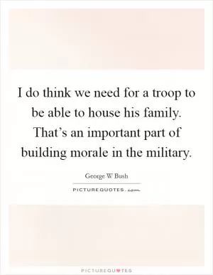 I do think we need for a troop to be able to house his family. That’s an important part of building morale in the military Picture Quote #1