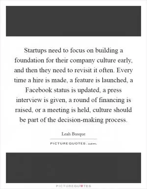 Startups need to focus on building a foundation for their company culture early, and then they need to revisit it often. Every time a hire is made, a feature is launched, a Facebook status is updated, a press interview is given, a round of financing is raised, or a meeting is held, culture should be part of the decision-making process Picture Quote #1