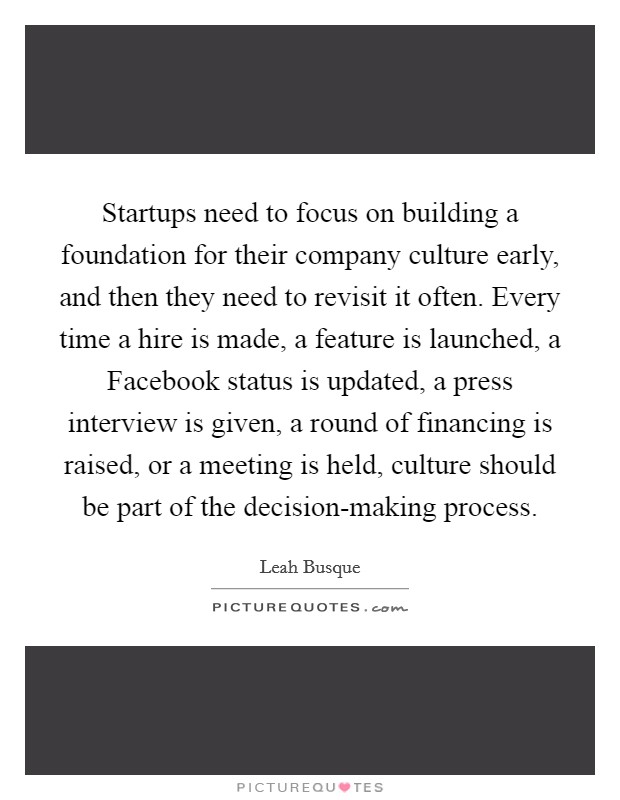 Startups need to focus on building a foundation for their company culture early, and then they need to revisit it often. Every time a hire is made, a feature is launched, a Facebook status is updated, a press interview is given, a round of financing is raised, or a meeting is held, culture should be part of the decision-making process. Picture Quote #1