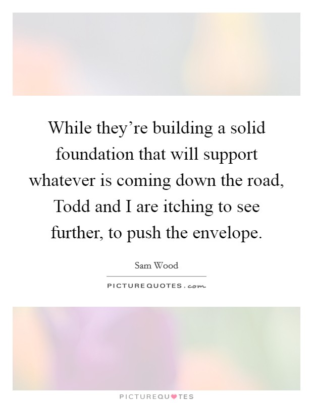 While they're building a solid foundation that will support whatever is coming down the road, Todd and I are itching to see further, to push the envelope. Picture Quote #1