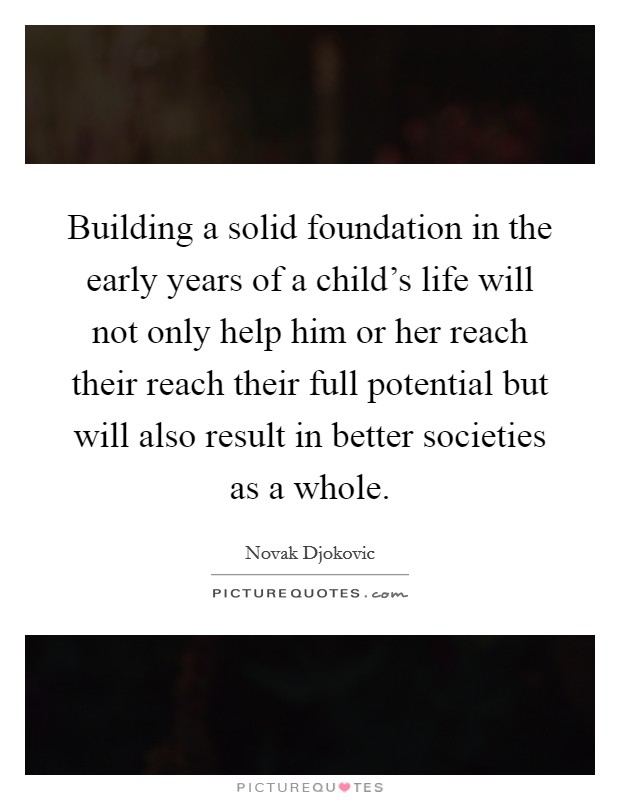Building a solid foundation in the early years of a child's life will not only help him or her reach their reach their full potential but will also result in better societies as a whole. Picture Quote #1