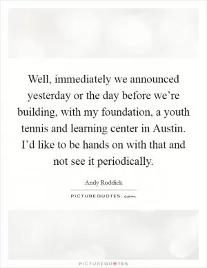 Well, immediately we announced yesterday or the day before we’re building, with my foundation, a youth tennis and learning center in Austin. I’d like to be hands on with that and not see it periodically Picture Quote #1