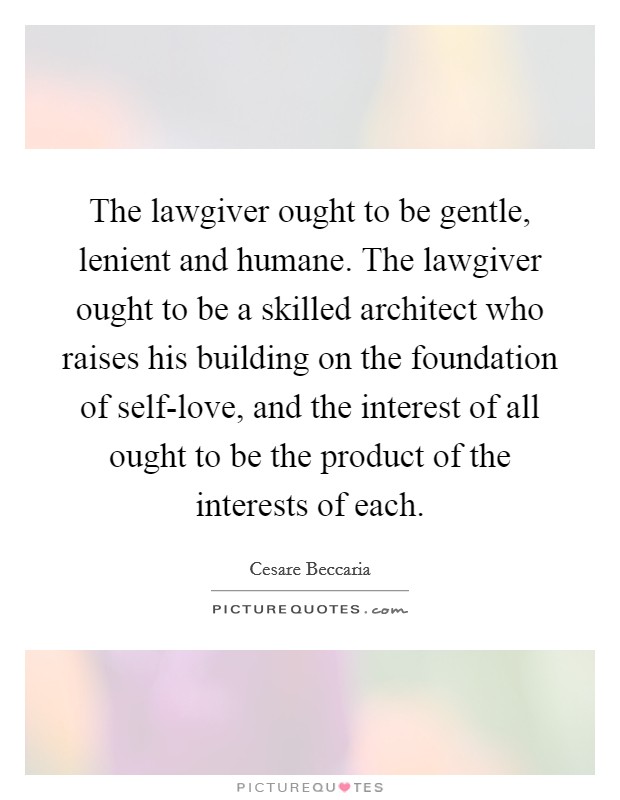 The lawgiver ought to be gentle, lenient and humane. The lawgiver ought to be a skilled architect who raises his building on the foundation of self-love, and the interest of all ought to be the product of the interests of each. Picture Quote #1