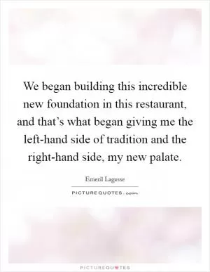 We began building this incredible new foundation in this restaurant, and that’s what began giving me the left-hand side of tradition and the right-hand side, my new palate Picture Quote #1