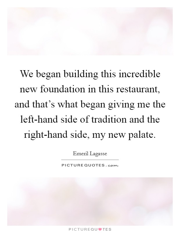 We began building this incredible new foundation in this restaurant, and that's what began giving me the left-hand side of tradition and the right-hand side, my new palate. Picture Quote #1
