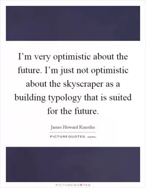 I’m very optimistic about the future. I’m just not optimistic about the skyscraper as a building typology that is suited for the future Picture Quote #1