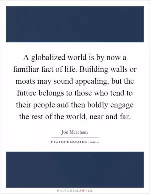 A globalized world is by now a familiar fact of life. Building walls or moats may sound appealing, but the future belongs to those who tend to their people and then boldly engage the rest of the world, near and far Picture Quote #1