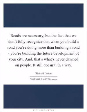 Roads are necessary, but the fact that we don’t fully recognize that when you build a road you’re doing more than building a road - you’re building the future development of your city. And, that’s what’s never dawned on people. It still doesn’t, in a way Picture Quote #1