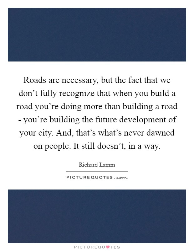 Roads are necessary, but the fact that we don't fully recognize that when you build a road you're doing more than building a road - you're building the future development of your city. And, that's what's never dawned on people. It still doesn't, in a way. Picture Quote #1
