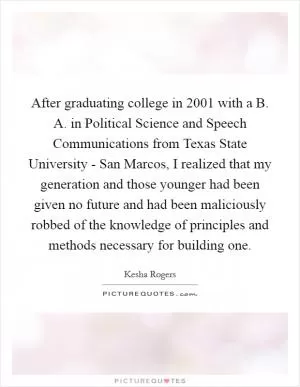 After graduating college in 2001 with a B. A. in Political Science and Speech Communications from Texas State University - San Marcos, I realized that my generation and those younger had been given no future and had been maliciously robbed of the knowledge of principles and methods necessary for building one Picture Quote #1