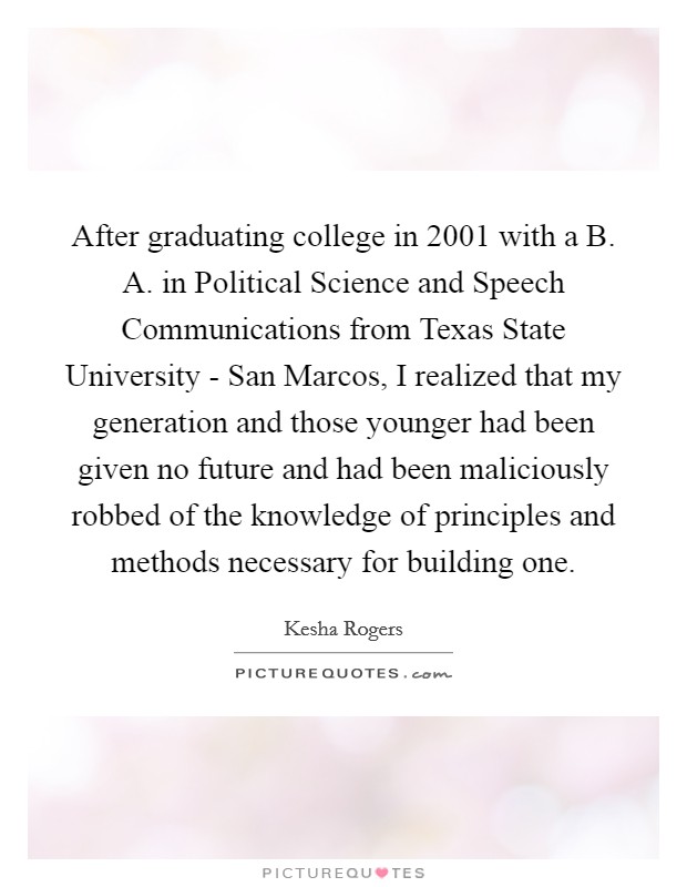 After graduating college in 2001 with a B. A. in Political Science and Speech Communications from Texas State University - San Marcos, I realized that my generation and those younger had been given no future and had been maliciously robbed of the knowledge of principles and methods necessary for building one. Picture Quote #1