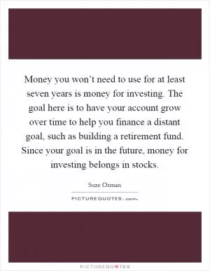 Money you won’t need to use for at least seven years is money for investing. The goal here is to have your account grow over time to help you finance a distant goal, such as building a retirement fund. Since your goal is in the future, money for investing belongs in stocks Picture Quote #1