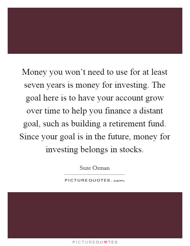 Money you won't need to use for at least seven years is money for investing. The goal here is to have your account grow over time to help you finance a distant goal, such as building a retirement fund. Since your goal is in the future, money for investing belongs in stocks. Picture Quote #1