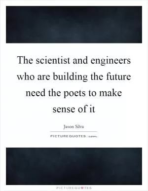 The scientist and engineers who are building the future need the poets to make sense of it Picture Quote #1