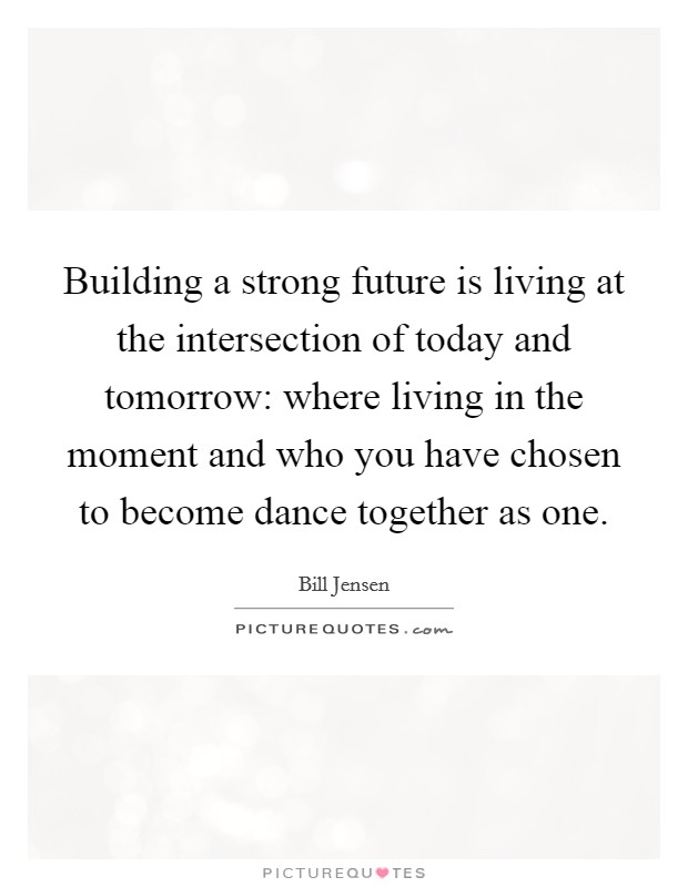 Building a strong future is living at the intersection of today and tomorrow: where living in the moment and who you have chosen to become dance together as one. Picture Quote #1