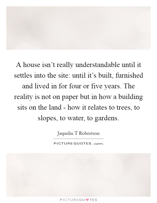 A house isn't really understandable until it settles into the site: until it's built, furnished and lived in for four or five years. The reality is not on paper but in how a building sits on the land - how it relates to trees, to slopes, to water, to gardens. Picture Quote #1