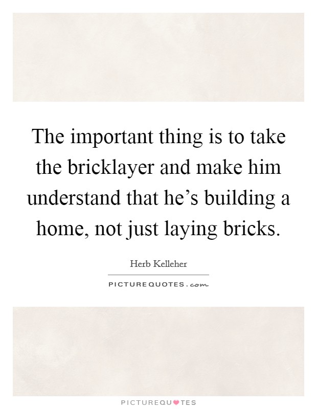 The important thing is to take the bricklayer and make him understand that he's building a home, not just laying bricks. Picture Quote #1