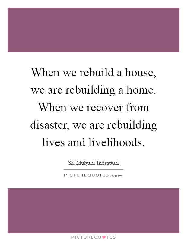When we rebuild a house, we are rebuilding a home. When we recover from disaster, we are rebuilding lives and livelihoods. Picture Quote #1