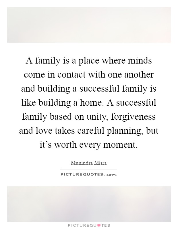 A family is a place where minds come in contact with one another and building a successful family is like building a home. A successful family based on unity, forgiveness and love takes careful planning, but it's worth every moment. Picture Quote #1