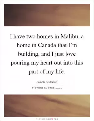 I have two homes in Malibu, a home in Canada that I’m building, and I just love pouring my heart out into this part of my life Picture Quote #1