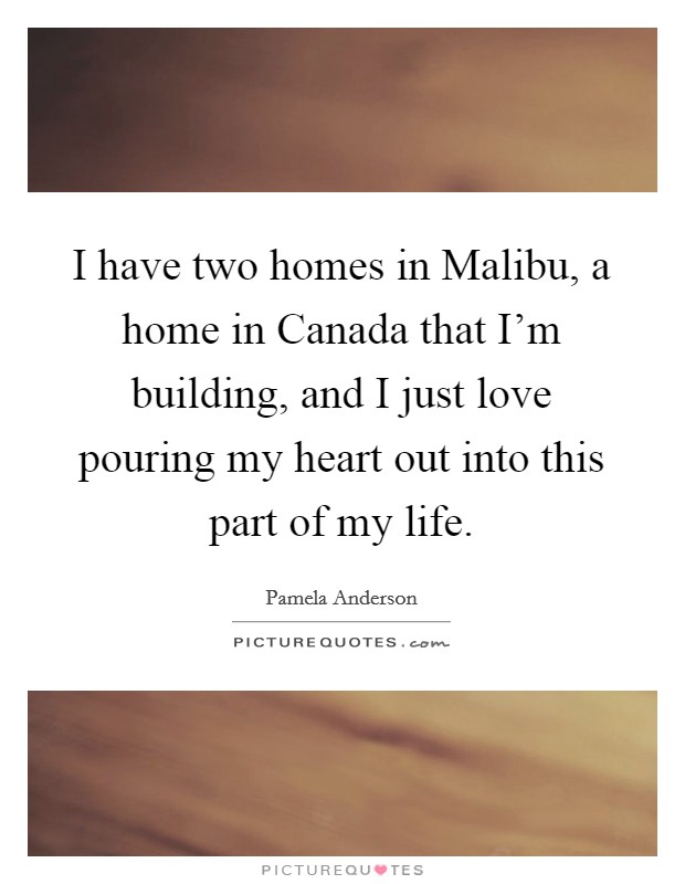 I have two homes in Malibu, a home in Canada that I'm building, and I just love pouring my heart out into this part of my life. Picture Quote #1